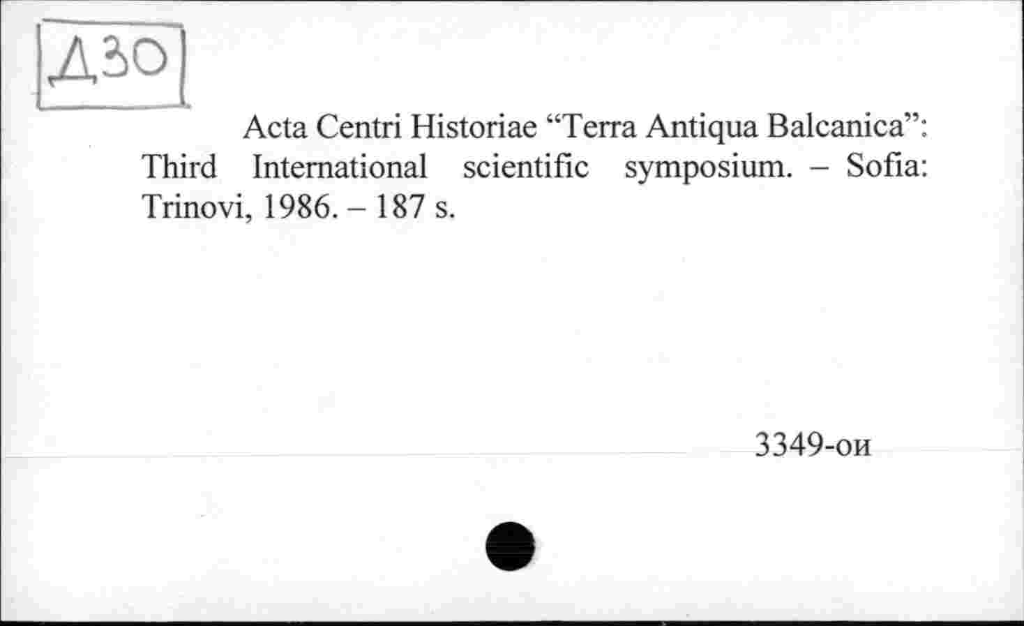 ﻿ДЮ
Acta Centri Historiae “Terra Antiqua Balcanica”: Third International scientific symposium. - Sofia: Trinovi, 1986. - 187 s.
3349-ои